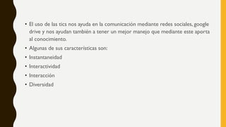 • El uso de las tics nos ayuda en la comunicación mediante redes sociales, google
drive y nos ayudan también a tener un mejor manejo que mediante este aporta
al conocimiento.
• Algunas de sus características son:
• Instantaneidad
• Interactividad
• Interacción
• Diversidad
 