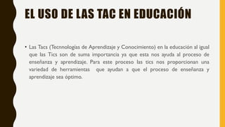 EL USO DE LAS TAC EN EDUCACIÓN
• Las Tacs (Tecnnologías de Aprendizaje y Conocimiento) en la educación al igual
que las Tics son de suma importancia ya que esta nos ayuda al proceso de
enseñanza y aprendizaje. Para este proceso las tics nos proporcionan una
variedad de herramientas que ayudan a que el proceso de enseñanza y
aprendizaje sea óptimo.
 