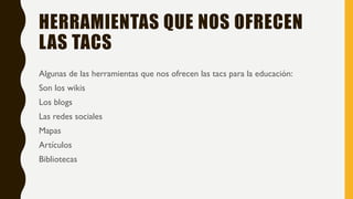 HERRAMIENTAS QUE NOS OFRECEN
LAS TACS
Algunas de las herramientas que nos ofrecen las tacs para la educación:
Son los wikis
Los blogs
Las redes sociales
Mapas
Artículos
Bibliotecas
 