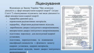Ліцензування
Відповідно до Закону України “Про дозвільну
діяльність у сфері використання ядерної енергії” (згідно
Статті 7) ліцензуванню підлягають такі види діяльності в
сфері використання ядерної енергії:
- переробка уранових руд;
- перевезення радіоактивних матеріалів;
- переробка, зберігання радіоактивних відходів;
- виробництво джерел іонізуючого випромінювання;
- використання джерел іонізуючого випромінювання;
- підготовка персоналу для експлуатації ядерної
установки;
- підготовка, перепідготовка та підвищення
кваліфікації спеціалістів з фізичного захисту
ядерних установок, ядерних матеріалів,
радіоактивних відходів, інших джерел іонізуючого
випромінювання.
 