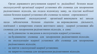 Орган державного регулювання ядерної та радіаційної безпеки видає
експлуатуючій організації ядерної установки або сховища для захоронення
радіоактивних відходів, що подала відповідну заяву, на підставі всебічної
оцінки безпеки ядерної установки або сховища та оцінки спроможності
зазначеної експлуатуючої організації виконувати всі заходи
щодо забезпечення безпеки ліцензію на впровадження діяльності,
пов'язаної з конкретним етапом життєвого циклу ядерної установки або
сховища для захоронення радіоактивних відходів, а саме:
- на будівництво та введення в експлуатацію ядерної установки;
- на будівництво сховища для захоронення радіоактивних відходів;
- на експлуатацію ядерної установки або сховища для захоронення
радіоактивних відходів;
- на зняття з експлуатації ядерної установки;
- на закриття сховища для захоронення радіоактивних відходів.
 