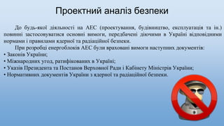 До будь-якої діяльності на АЕС (проектування, будівництво, експлуатація та ін.)
повинні застосовуватися основні вимоги, передбачені діючими в Україні відповідними
нормами і правилами ядерної та радіаційної безпеки.
При розробці енергоблоків АЕС були враховані вимоги наступних документів:
• Законів України;
• Міжнародних угод, ратифікованих в Україні;
• Указів Президента та Постанов Верховної Ради і Кабінету Міністрів України;
• Нормативних документів України з ядерної та радіаційної безпеки.
Проектний аналіз безпеки
 