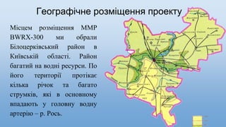 Географічне розміщення проекту
Місцем розміщення ММР
BWRX-300 ми обрали
Білоцерківський район в
Київській області. Район
багатий на водні ресурси. По
його території протікає
кілька річок та багато
струмків, які в основному
впадають у головну водну
артерію – р. Рось.
 