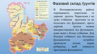 Фазовий склад ґрунтів
В Білоцерковському районі
переважають чорноземи та
дернові ґрунти. Чорноземи є не
дуже стійкими ґрунтами та не
підходять під фундамент, проте
дернові ґрунти можна
використовувати під фундамент,
адже вони є більш стійкими. Для
більшої стійкості під бетонним
фундаментом потрібно
прокласти кілька шарів
рубероїду, щоб уникнути
просідання фундамента.
 