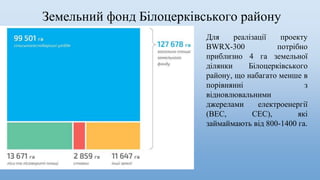 Земельний фонд Білоцерківського району
Для реалізації проекту
BWRX-300 потрібно
приблизно 4 га земельної
ділянки Білоцерківського
району, що набагато менше в
порівнянні з
відновлювальними
джерелами електроенергії
(ВЕС, СЕС), які
займаймають від 800-1400 га.
 