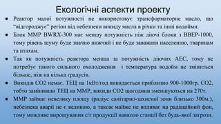 Екологічні аспекти проекту
● Реактор малої потужності не використовує трансформаторне масло, що
“відгороджує” регіон від небезпеки викиду масла в річки та інші водойми.
● Блок ММР BWRX-300 має меншу потужність ніж діючі блоки з ВВЕР-1000,
тому рівень шуму буде значно нижчий і не буде заважати населенню, тваринам
та птахам.
● Так як потужність реактора менша за потужність діючих АЕС, тому не
потребує такого сильного охолодження і температура водойм не зміниться
більше, ніж на кілька градусів.
● Викидів СО2 немає. ТЕЦ на 1кВт/год викидається приблизно 900-1000гр. СО2,
тобто замінивши ТЕЦ на ММР, викиди СО2 щогодини зменшуються на 270т.
● ММР займає невелику площу (радіус санітарно-захисної зони близько 300м.),
небезпека аварії не є великою, а також майже не впливає на радіаційний фон,
тому можливе вирощування с/г продукції навколо станції без будь-якої загрози.
 
