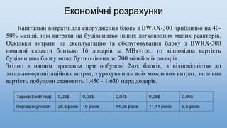 Економічні розрахунки
Капітальні витрати для спорудження блоку з BWRX-300 приблизно на 40-
50% менші, ніж витрати на будівництво інших легководних малих реакторів.
Оскільки витрати на експлуатацію та обслуговування блоку з BWRX-300
повинні скласти близько 16 доларів за МВт×год. то відповідна вартість
будівництва блоку може бути оцінена до 700 мільйонів доларів.
Згідно з нашим проектом при побудові 2-ох блоків, з відповідністю до
загально-організаційних витрат, з урахуванням всіх можливих витрат, загальна
вартість побудови становить 1,450 - 1,630 млрд доларів.
Тариф($/кВт год) 0,02$ 0,03$ 0,04$ 0,05$ 0,06$
Період окупності 28.5 років 19 років 14,25 років 11,41 років 9,5 років
 