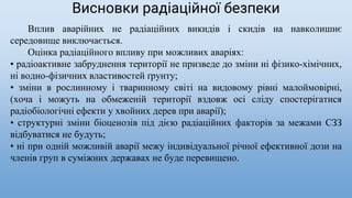 Вплив аварійних не радіаційних викидів і скидів на навколишнє
середовище виключається.
Оцінка радіаційного впливу при можливих аваріях:
• радіоактивне забруднення території не призведе до зміни ні фізико-хімічних,
ні водно-фізичних властивостей ґрунту;
• зміни в рослинному і тваринному світі на видовому рівні малоймовірні,
(хоча і можуть на обмеженій території вздовж осі сліду спостерігатися
радіобіологічні ефекти у хвойних дерев при аварії);
• структурні зміни біоценозів під дією радіаційних факторів за межами СЗЗ
відбуватися не будуть;
• ні при одній можливій аварії межу індивідуальної річної ефективної дози на
членів груп в суміжних державах не буде перевищено.
Висновки радіаційної безпеки
 