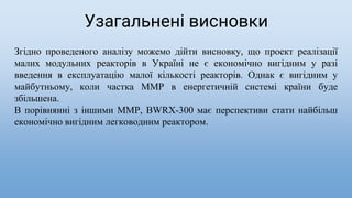 Згідно проведеного аналізу можемо дійти висновку, що проект реалізації
малих модульних реакторів в Україні не є економічно вигідним у разі
введення в експлуатацію малої кількості реакторів. Однак є вигідним у
майбутньому, коли частка ММР в енергетичній системі країни буде
збільшена.
В порівнянні з іншими ММР, BWRX-300 має перспективи стати найбільш
економічно вигідним легководним реактором.
Узагальнені висновки
 