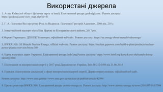 Використані джерела
1. Атлас Київської області (фізична карта та інші). Електронний ресурс geoknigi.com. Режим доступу:
https://geoknigi.com/view_map.php?id=31
2. Г. А. Педченко Все про річку Рось та Надросся. Педченко Григорій Адамович, 2006 рік, 218 с.
3. Інвестиційний паспорт міста Біла Церква та Білоцерківського району, 2017 рік.
4.Мережі Укренерго. ДП НЕК Укренерго, офіційний веб-сайт: Режим доступу: https://ua.energy/about/merezhi-ukrenergo/
5. BWRX-300. GE Hitachi Nuclear Energy, official web-site. Режим доступу: https://nuclear.gepower.com/build-a-plant/products/nuclear-
power-plants-overview/bwrx-300
6. Карта железных дорог Украины. Електронний ресурс imbf.org.Режим доступу: https://www.imbf.org/karty/karta-zheleznyh-dorog-
ukrainy.html
7. Постачання та використання енергії у 2017 році.Держкомстат України, Звіт № 212/0/08 від 21.06.2018
8. Порядок ліцензування діяльності у сфері використання ядерної енергії. Держатомрегулюванн, офіційний веб-сайт.
Режим доступу: http://www.snrc.gohttp://www.snrc.gov.ua/nuclear/uk/publish/article/42990
9. Проэкт реактора BWRX-300. Електронний ресурс atomic-energy.ru. Режим доступу: http://www.atomic-energy.ru/news/2018/07/18/87504
 