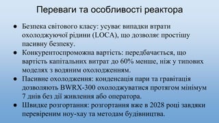 Переваги та особливостi реактора
● Безпека світового класу: усуває випадки втрати
охолоджуючої рідини (LOCA), що дозволяє простішу
пасивну безпеку.
● Конкурентоспроможна вартість: передбачається, що
вартість капітальних витрат до 60% менше, ніж у типових
моделях з водяним охолодженням.
● Пасивне охолодження: конденсація пари та гравітація
дозволяють BWRX-300 охолоджуватися протягом мінімум
7 днів без дії живлення або оператора.
● Швидке розгортання: розгортання вже в 2028 році завдяки
перевіреним ноу-хау та методам будівництва.
 