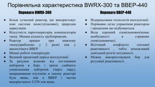 Порівняльна характеристика BWRX-300 та ВВЕР-440
Переваги BWRX-300 Переваги BBEP-440
● Більш сучасний реактор, що використовує
нові системи захисту(пасивні), природна
циркуляція.
● Відсутність парогенераторів, компенсаторів
тиску. Менша кількість трубопроводів.
● Реактор працює при нижчому
тиску(приблизно у 2 рази) ніж у
аналогічного ВВЕР.
● Менші робочі температури.
● Великий проектний період експлуатації.
● За рахунок відмови від поглинання
нейтронів в борі, і трохи слабшого
уповільнення нейтронів (через пару),
напрацювання плутонію в такому реакторі
буде вище, ніж в ВВЕР і частка
використаного U238 теж вище.
● Відпрацьована технологія експлуатації.
● Порівняно легке управління реактором
і процесами що відбуваються.
● Вода хороший сповільнювач(немає
необхідності в стрижнях
сповільнювачах).
● Від'ємний коефіцієнт теплової
реактивності , тобто неможливий
довільний розгін потужності.
● Можна використовувати бор для
регуляції реактивності.
 