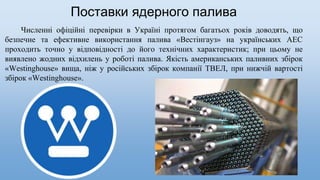 Численні офіційні перевірки в Україні протягом багатьох років доводять, що
безпечне та ефективне використання палива «Вестінгауз» на українських АЕС
проходить точно у відповідності до його технічних характеристик; при цьому не
виявлено жодних відхилень у роботі палива. Якість американських паливних збірок
«Westinghouse» вища, ніж у російських збірок компанії ТВЕЛ, при нижчій вартості
збірок «Westinghouse».
Поставки ядерного палива
 