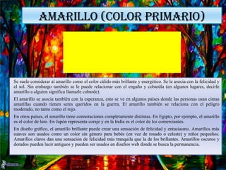 AMARILLO (COLOR PRIMARIO)
Se suele considerar al amarillo como el color cálido más brillante y energético. Se le asocia con la felicidad y
el sol. Sin embargo también se le puede relacionar con el engaño y cobardía (en algunos lugares, decirle
amarillo a alguien significa llamarle cobarde).
El amarillo se asocia también con la esperanza, esto se ve en algunos países donde las personas usan cintas
amarillas cuando tienen seres queridos en la guerra. El amarillo también se relaciona con el peligro
moderado, no tanto como el rojo.
En otros países, el amarillo tiene connotaciones completamente distintas. En Egipto, por ejemplo, el amarillo
es el color de luto. En Japón representa coraje y en la India es el color de los comerciantes.
En diseño gráfico, el amarillo brillante puede crear una sensación de felicidad y entusiasmo. Amarillos más
suaves son usados como un color sin género para bebés (en vez de rosado o celeste) y niños pequeños.
Amarillos claros dan una sensación de felicidad más tranquila que la de los brillantes. Amarillos oscuros y
dorados pueden lucir antiguos y pueden ser usados en diseños web donde se busca la permanencia.
 