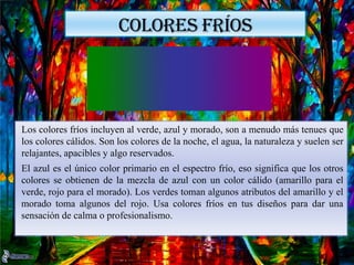 COLORES FRÍOS
Los colores fríos incluyen al verde, azul y morado, son a menudo más tenues que
los colores cálidos. Son los colores de la noche, el agua, la naturaleza y suelen ser
relajantes, apacibles y algo reservados.
El azul es el único color primario en el espectro frío, eso significa que los otros
colores se obtienen de la mezcla de azul con un color cálido (amarillo para el
verde, rojo para el morado). Los verdes toman algunos atributos del amarillo y el
morado toma algunos del rojo. Usa colores fríos en tus diseños para dar una
sensación de calma o profesionalismo.
 