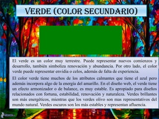 VERDE (COLOR SECUNDARIO)
Los colores fríos incluyen al verde, azul y morado, son a menudo más tenues que
los colores cálidos. Son los colores de la noche, el agua, la naturaleza y suelen ser
relajantes, apacibles y algo reservados.
El azul es el único color primario en el espectro frío, eso significa que los otros
colores se obtienen de la mezcla de azul con un color cálido (amarillo para el
verde, rojo para el morado). Los verdes toman algunos atributos del amarillo y el
morado toma algunos del rojo. Usa colores fríos en tus diseños para dar una
sensación de calma o profesionalismo.
VERDE (COLOR SECUNDARIO)
El verde es un color muy terrestre. Puede representar nuevos comienzos y
desarrollo, también simboliza renovación y abundancia. Por otro lado, el color
verde puede representar envidia o celos, además de falta de experiencia.
El color verde tiene muchos de los atributos calmantes que tiene el azul pero
además incorpora algo de la energía del amarillo. En el diseño web, el verde tiene
un efecto armonizador o de balance, es muy estable. Es apropiado para diseños
relacionados con fortuna, estabilidad, renovación y naturaleza. Verdes brillantes
son más energéticos, mientras que los verdes olivo son mas representativos del
mundo natural. Verdes oscuros son los más estables y representan afluencia.
 
