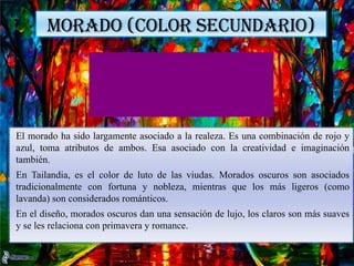 MORADO (COLOR SECUNDARIO)
El morado ha sido largamente asociado a la realeza. Es una combinación de rojo y
azul, toma atributos de ambos. Esa asociado con la creatividad e imaginación
también.
En Tailandia, es el color de luto de las viudas. Morados oscuros son asociados
tradicionalmente con fortuna y nobleza, mientras que los más ligeros (como
lavanda) son considerados románticos.
En el diseño, morados oscuros dan una sensación de lujo, los claros son más suaves
y se les relaciona con primavera y romance.
 