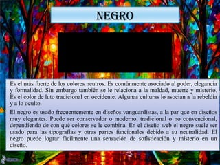 NEGRO
Es el más fuerte de los colores neutros. Es comúnmente asociado al poder, elegancia
y formalidad. Sin embargo también se le relaciona a la maldad, muerte y misterio.
Es el color de luto tradicional en occidente. Algunas culturas lo asocian a la rebeldía
y a lo oculto.
El negro es usado frecuentemente en diseños vanguardistas, a la par que en diseños
muy elegantes. Puede ser conservador o moderno, tradicional o no convencional,
dependiendo de con qué colores se le combina. En el diseño web el negro suele ser
usado para las tipografías y otras partes funcionales debido a su neutralidad. El
negro puede lograr fácilmente una sensación de sofisticación y misterio en un
diseño.
 