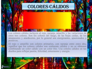 COLORES CÁLIDOS
Los colores cálidos incluyen al rojo, naranja, amarillo y las variaciones de
estos tres colores. Son los colores del fuego, de las hojas caídas, de los
amaneceres y atardeceres, por lo general son energizantes, apasionados y
positivos.
El rojo y amarillo son colores primarios, con naranja entre estos dos,
significa que los colores cálidos son realmente cálidos y no se obtienen
combinando un color cálido con un color frio. Usa colores cálidos en tus
diseños para reflejar pasión, felicidad, entusiasmo y energía.
 
