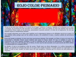 ROJO COLOR PRIMARIO
El rojo es un color muy caliente, se le asocia con el fuego, violencia y la guerra. También se le relaciona con el amor
y la pasión. En la historia ha sido asociado con el diablo tanto como con cupido. El color rojo también esta asociado
con cambios físicos reales en las personas, aumentando la presión arterial y el ritmo de la respiración. Se cree que
también mejora el metabolismo humano.
Se le puede relacionar con la furia, pero también con la importancia (piensa en la alfombra roja de un evento). El
rojo también indica peligro (por eso las señales de pare y los semáforos lo usan, y muchos carteles de advertencia
también) .
Fuera del mundo occidental, el color rojo tiene asociaciones distintas. Por ejemplo, en China, el rojo es el color de la
prosperidad y felicidad. Puede usarse también para atraer la buena suerte. El rojo es también el color del
comunismo. En otras culturas orientales, el rojo es utilizado por las novias en matrimonios. En Sudáfrica, sin
embargo, el rojo es el color del luto. En el África, el color rojo ha sido asociado con la prevención del SIDA debido
a la popularidad de la campaña [RED].
En diseño, el rojo es un poderoso color de acento. Puede tener un efecto abrumador si se utiliza demasiado en
diseños, en especial en su forma más pura. Es un gran color cuando la pasión o el poder quieren ser expresados en el
diseño. El rojo es muy versátil, los tonos claros son más energéticos, mientras que los oscuros son más poderosos y
elegantes.
 