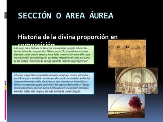 SECCIÓN O AREA ÁUREA
Historia de la divina proporción en
composiciónA lo largo de la historia de las artes visuales han surgido diferentes
teorías sobre la composición. Platón decía: "Es imposible combinar
bien dos cosas sin una tercera, hace falta una relación entre ellas que
los ensamble, la mejor ligazón para esta relación es el todo. La suma
de las partes como todo es la más perfecta relación de proporción".
Vitruvio, importante arquitecto romano, acepta el mismo principio,
pero dice que la simetría consiste en el acuerdo de medidas entre los
diversos elementos de la obra y éstos con el conjunto. Inventó una
fórmula matemática para la división del espacio dentro de un dibujo
conocida como la sección áurea. Se basaba en una proporción dada
entre los lados más largos y los más cortos de un rectángulo.
 