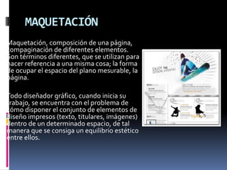 MAQUETACIÓN
Maquetación, composición de una página,
compaginación de diferentes elementos.
Son términos diferentes, que se utilizan para
hacer referencia a una misma cosa; la forma
de ocupar el espacio del plano mesurable, la
página.
Todo diseñador gráfico, cuando inicia su
trabajo, se encuentra con el problema de
cómo disponer el conjunto de elementos de
diseño impresos (texto, titulares, imágenes)
dentro de un determinado espacio, de tal
manera que se consiga un equilibrio estético
entre ellos.
 