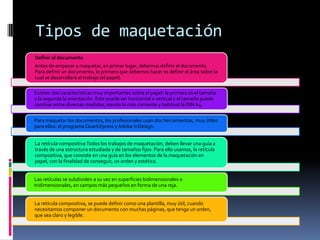 Tipos de maquetación
Definir el documento
Antes de empezar a maquetar, en primer lugar, debemos definir el documento.
Para definir un documento, lo primero que debemos hacer es definir el área sobre la
cual se desarrollará el trabajo (el papel).
Existen dos características muy importantes sobre el papel: la primera es el tamaño
y la segunda la orientación. Este puede ser horizontal o vertical y el tamaño puede
cambiar entre diversas medidas, siendo la más corriente y habitual la DIN A4.
Para maquetar los documentos, los profesionales usan dos herramientas, muy útiles
para ellos: el programa QuarkXpress y Adobe InDesign.
La retícula compositivaTodos los trabajos de maquetación, deben llevar una guía a
través de una estructura estudiada y de tamaños fijos. Para ello usamos, la retícula
compositiva, que consiste en una guía en los elementos de la maquetación en
papel, con la finalidad de conseguir, un orden y estética.
Las retículas se subdividen a su vez en superficies bidimensionales o
tridimensionales, en campos más pequeños en forma de una reja.
La retícula compositiva, se puede definir como una plantilla, muy útil, cuando
necesitamos componer un documento con muchas páginas, que tenga un orden,
que sea claro y legible.
 