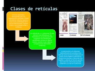 Clases de retículas
Una vez estudiado y
demostrado que una
maquetación realizada a través
del sistema reticular, aporta y
favorece la credibilidad de lo
que se está leyendo, expresa
orden y nos traslada orden y
confianza.
La retícula de 2 y 4 columnas: Es una
retícula muy utilizada por los
diseñadores, ya que les permite
componer una distribución
equilibrada, aunque en alguna
ocasión, puedan surgir algunas
composiciones demasiado
simétricas.
La retícula de 3 y 6 columnas:
Habitualmente se considera esta
retícula como la más acertada para el
diseño de los folletos publicitarios.
Proporciona anchas y columnas muy
legibles, y además se tiene la opción,
que la de tres columnas se puede
subdividir a su vez en 6 columnas.
 