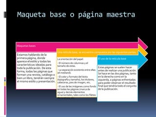 Maqueta base o página maestra
Maquetas bases
Estamos hablando de la
primera página, donde
aparece el estilo y todas las
características ideadas para
toda la publicación. De esta
forma, todas las páginas que
forman una revista, catálogo o
bien un libro, tendrán siempre
el mismo estilo y presentación.
Una retícula base, se encuentra compuesta por las siguientes partes,
La orientación del papel.
- El número de columnas y el
tamaño de estas.
- La separación existente entre ellas
(el medianil).
- El color y formato del texto
(tipografía y tamaño), los titulares,
cabeceras, pies de imagen, etc.
- El uso de las imágenes como fondo
en todas las páginas (marca de
agua) y demás elementos
ornamentales, tales como los filetes
decorativos, etc.
El uso de la retícula base
Estas páginas se suelen hacer
antes de realizar una publicación.
Se hace en las dos páginas, tanto
en la derecha como en la
izquierda, a páginas enfrentadas
para poder observar el resultado
final que tendría todo el conjunto
de la publicación.
 