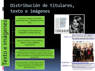 Distribución de titulares,
texto e imágenes
Textoeimágenes
Los textos: Pueden ser titulares,
bloques de texto, subtítulos y pies de
foto.
Las imágenes: Que pueden ser
fotografías, ilustraciones, etc.
Espacios en blanco: Que ayudan a
ordenar y hacer legible la
maquetación.
El titular de un documento es el ingrediente más
importante de una composición ya que es lo primero en lo
que se fija el lector. Su labor es captar la atención del
público e incitarle a que se introduzca dentro del tema y
siga leyendo.
El pie de la imagen:También llamado Pie de
foto. Es el texto que se sitúa debajo de las
imágenes aportando una información
adicional de éstas.
 