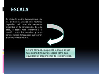ESCALA
En el diseño gráfico, las propiedades de
los elementos visuales son relativas,
dependen del resto de elementos
presentes en la composición. En este
caso, la escala hace referencia a la
relación entre los tamaños y otras
características de las piezas que forman
el diseño con sus vecinas.
En una composición gráfica la escala se usa
tanto para distribuir el espacio como para
equilibrar las proporciones de los elementos.
 