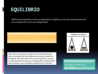 EQUILIBRIO
Los elementos de nuestra composición gráfica pueden ser
imaginados como los pesos de una balanza. Una
composición se encuentra en equilibrio si los pesos de los
distintos elementos que la forman se compensan entre sí.
Este criterio se aplica principalmente al diseño global, es
decir, a la disposición de los elementos sobre la superficie
de trabajo. Normalmente se busca este equilibrio, aunque
en alguna ocasión se provoca un desequilibrio intencionado
para conseguir unos resultados específicos en un diseño.
Definimos el equilibrio como una apreciación subjetiva, en la cual, los elementos de
una composición no se van a desprender.
Clasificamos el equilibrio en
dos tipos: simétrico y
asimétrico
 