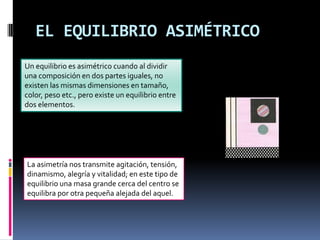 EL EQUILIBRIO ASIMÉTRICO
Un equilibrio es asimétrico cuando al dividir
una composición en dos partes iguales, no
existen las mismas dimensiones en tamaño,
color, peso etc., pero existe un equilibrio entre
dos elementos.
La asimetría nos transmite agitación, tensión,
dinamismo, alegría y vitalidad; en este tipo de
equilibrio una masa grande cerca del centro se
equilibra por otra pequeña alejada del aquel.
 