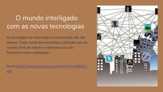 O mundo interligado
com as novas tecnologias
As tecnologias da informação e comunicação não são
neutras. Estão sendo desenvolvidas e utilizadas em um
mundo cheio de valores e interesses que não
favorecem toda a população.
fonte:https://www.youtube.com/watch?v=FwNMHTs-
eKk
 
