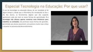 Especial Tecnologia na Educação: Por que usar?
O uso da tecnologia na educação deixou de ser novidade já há
algum tempo e, desde que a informática foi introduzida no dia a
dia dos alunos, as ferramentas digitais que vão surgindo
aprimoram cada vez mais as novas formas de aprendizado. E a
tecnologia não oferece apenas maneiras mais dinâmicas para
trabalhar os conteúdos. Ela promove novas formas de aprender,
permitindo aos alunos assumirem uma postura muito mais crítica
e atuante no processo de desenvolvimento.
 