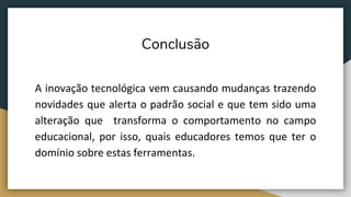 Conclusão
A inovação tecnológica vem causando mudanças trazendo
novidades que alerta o padrão social e que tem sido uma
alteração que transforma o comportamento no campo
educacional, por isso, quais educadores temos que ter o
domínio sobre estas ferramentas.
 