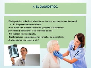 4. EL DIAGNÓSTICO.
El diagnóstico es la determinación de la naturaleza de una enfermedad.
● El diagnóstico debe combinar:
-Una adecuada historia clínica del paciente (antecedentes
personales y familiares, y enfermedad actual)
-Un examen físico completo.
-Exploraciones complementarias (pruebas de laboratorio,
de diagnóstico por imagen, etc.)
 