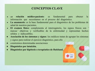 CONCEPTOS CLAVE
● La relación médico-paciente: es fundamental para obtener la
información que necesitamos en el proceso del diagnóstico.
● La anamnesis: es la base fundamental para el diagnóstico de los problemas de
salud de nuestros pacientes.
● El examen físico: complementa al interrogatorio, los signos físicos son ̈
marcas ̈ objetivas y verificables de la enfermedad y representan hechos
sólidos e indiscutibles.
● Asociación de los síntomas y signos: los médicos tratan de agrupar los síntomas
y signos para realizar el ejercicio diagnóstico, para ello
● construimos determinadas asociaciones
● Diagnóstico por intuición.
● Diagnóstico por hipótesis o terapéutico de Hufeland.
 
