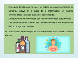 - El estado del sistema inmune y el estado de salud general de las
personas influye en el curso de la enfermedad. En muchas
enfermedades la causa puede ser desconocida.
- Otro grupo de enfermedades son las enfermedades autoinmunes
- Las enfermedades pueden ser también resultado de alteraciones
de los receptores celulares.
En la actualidad, se sabe que los trastornos de la personalidad también
afectan.
 