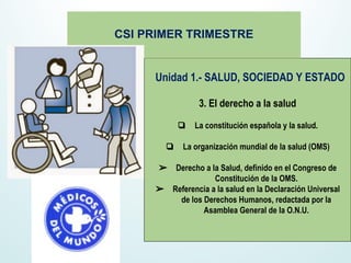 Unidad 1.- SALUD, SOCIEDAD Y ESTADO
3. El derecho a la salud
❏ La constitución española y la salud.
❏ La organización mundial de la salud (OMS)
➢ Derecho a la Salud, definido en el Congreso de
Constitución de la OMS.
➢ Referencia a la salud en la Declaración Universal
de los Derechos Humanos, redactada por la
Asamblea General de la O.N.U.
CSI PRIMER TRIMESTRE
 