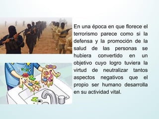 En una época en que florece el
terrorismo parece como si la
defensa y la promoción de la
salud de las personas se
hubiera convertido en un
objetivo cuyo logro tuviera la
virtud de neutralizar tantos
aspectos negativos que el
propio ser humano desarrolla
en su actividad vital.
 