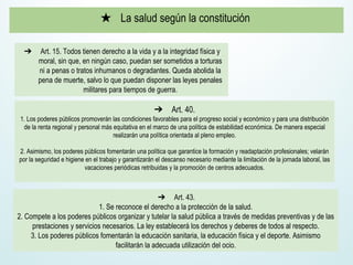★ La salud según la constitución
➔ Art. 15. Todos tienen derecho a la vida y a la integridad física y
moral, sin que, en ningún caso, puedan ser sometidos a torturas
ni a penas o tratos inhumanos o degradantes. Queda abolida la
pena de muerte, salvo lo que puedan disponer las leyes penales
militares para tiempos de guerra.
➔ Art. 40.
1. Los poderes públicos promoverán las condiciones favorables para el progreso social y económico y para una distribución
de la renta regional y personal más equitativa en el marco de una política de estabilidad económica. De manera especial
realizarán una política orientada al pleno empleo.
2. Asimismo, los poderes públicos fomentarán una política que garantice la formación y readaptación profesionales; velarán
por la seguridad e higiene en el trabajo y garantizarán el descanso necesario mediante la limitación de la jornada laboral, las
vacaciones periódicas retribuidas y la promoción de centros adecuados.
➔ Art. 43.
1. Se reconoce el derecho a la protección de la salud.
2. Compete a los poderes públicos organizar y tutelar la salud pública a través de medidas preventivas y de las
prestaciones y servicios necesarios. La ley establecerá los derechos y deberes de todos al respecto.
3. Los poderes públicos fomentarán la educación sanitaria, la educación física y el deporte. Asimismo
facilitarán la adecuada utilización del ocio.
 