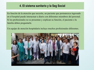 En función de la atención que necesite, un paciente que permanezca ingresado
en el hospital puede interactuar a diario con diferentes miembros del personal.
Si los profesionales no se presentan y explican su función, el paciente o la
familia deben preguntarle.
Un equipo de atención hospitalaria incluye muchos profesionales diferentes.
4. El sistema sanitario y la Seg Social
 