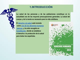 La salud de las personas y de las poblaciones constituye en la
actualidad una de las mayores preocupaciones generales. La salud del
cuerpo y de la mente es necesaria para la vida cotidiana.
El derecho a la salud está incluido
como uno de los derechos humanos
básicos, y ha sido recogido en
Constitución, donde se establece
el derecho a la protección de la salud
para todos los españoles.
1.INTRODUCCIÓN
 