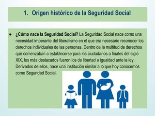 1. Origen histórico de la Seguridad Social
● ¿Cómo nace la Seguridad Social? La Seguridad Social nace como una
necesidad imperante del liberalismo en el que era necesario reconocer los
derechos individuales de las personas. Dentro de la multitud de derechos
que comenzaban a establecerse para los ciudadanos a finales del siglo
XIX, los más destacados fueron los de libertad e igualdad ante la ley.
Derivados de ellos, nace una institución similar a lo que hoy conocemos
como Seguridad Social.
 