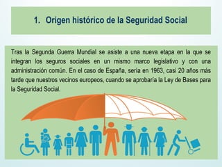 1. Origen histórico de la Seguridad Social
Tras la Segunda Guerra Mundial se asiste a una nueva etapa en la que se
integran los seguros sociales en un mismo marco legislativo y con una
administración común. En el caso de España, sería en 1963, casi 20 años más
tarde que nuestros vecinos europeos, cuando se aprobaría la Ley de Bases para
la Seguridad Social.
 