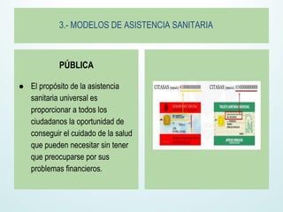 3.- MODELOS DE ASISTENCIA SANITARIA
PÚBLICA
● El propósito de la asistencia
sanitaria universal es
proporcionar a todos los
ciudadanos la oportunidad de
conseguir el cuidado de la salud
que pueden necesitar sin tener
que preocuparse por sus
problemas financieros.
 