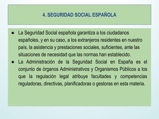 4. SEGURIDAD SOCIAL ESPAÑOLA
● La Seguridad Social española garantiza a los ciudadanos
españoles, y en su caso, a los extranjeros residentes en nuestro
país, la asistencia y prestaciones sociales, suficientes, ante las
situaciones de necesidad que las normas han establecido.
● La Administración de la Seguridad Social en España es el
conjunto de órganos Administrativos y Organismos Públicos a los
que la regulación legal atribuye facultades y competencias
reguladoras, directivas, planificadoras o gestoras en esta materia.
 