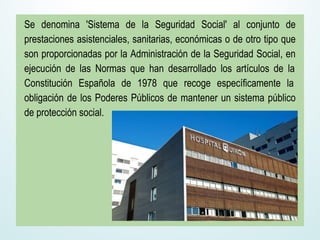 Se denomina 'Sistema de la Seguridad Social' al conjunto de
prestaciones asistenciales, sanitarias, económicas o de otro tipo que
son proporcionadas por la Administración de la Seguridad Social, en
ejecución de las Normas que han desarrollado los artículos de la
Constitución Española de 1978 que recoge específicamente la
obligación de los Poderes Públicos de mantener un sistema público
de protección social.
 