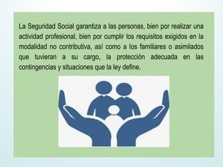 La Seguridad Social garantiza a las personas, bien por realizar una
actividad profesional, bien por cumplir los requisitos exigidos en la
modalidad no contributiva, así como a los familiares o asimilados
que tuvieran a su cargo, la protección adecuada en las
contingencias y situaciones que la ley define.
 